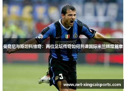 曼奇尼与斯坦科维奇:两位足坛传奇如何共谱国际米兰辉煌篇章 曼奇尼与斯坦科维奇:两位足坛传奇如何共谱国际米兰辉煌篇章