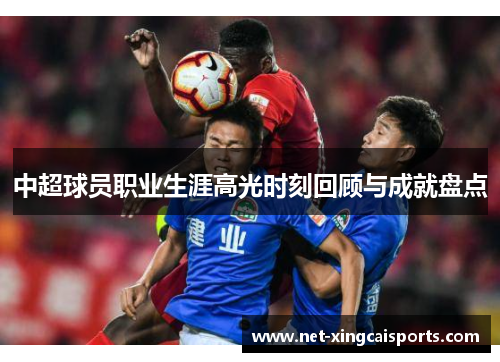 中超球员职业生涯高光时刻回顾与成就盘点 中超球员职业生涯高光时刻回顾与成就盘点