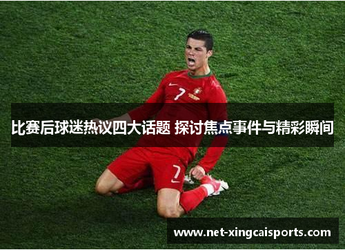 比赛后球迷热议四大话题 探讨焦点事件与精彩瞬间 比赛后球迷热议四大话题 探讨焦点事件与精彩瞬间