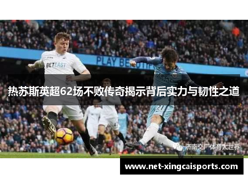 热苏斯英超62场不败传奇揭示背后实力与韧性之道