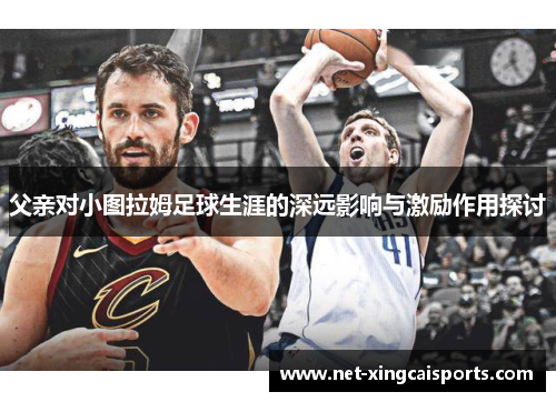 父亲对小图拉姆足球生涯的深远影响与激励作用探讨 父亲对小图拉姆足球生涯的深远影响与激励作用探讨