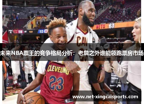 未来NBA票王的竞争格局分析:老詹之外谁能领跑票房市场 未来NBA票王的竞争格局分析:老詹之外谁能领跑票房市场