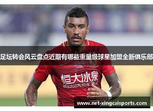 足坛转会风云盘点近期有哪些重量级球星加盟全新俱乐部