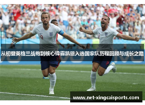 从初登英格兰战袍到核心锋霸凯恩入选国家队历程回顾与成长之路 从初登英格兰战袍到核心锋霸凯恩入选国家队历程回顾与成长之路