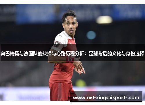 奥巴梅扬与法国队的抉择与心路历程分析：足球背后的文化与身份选择